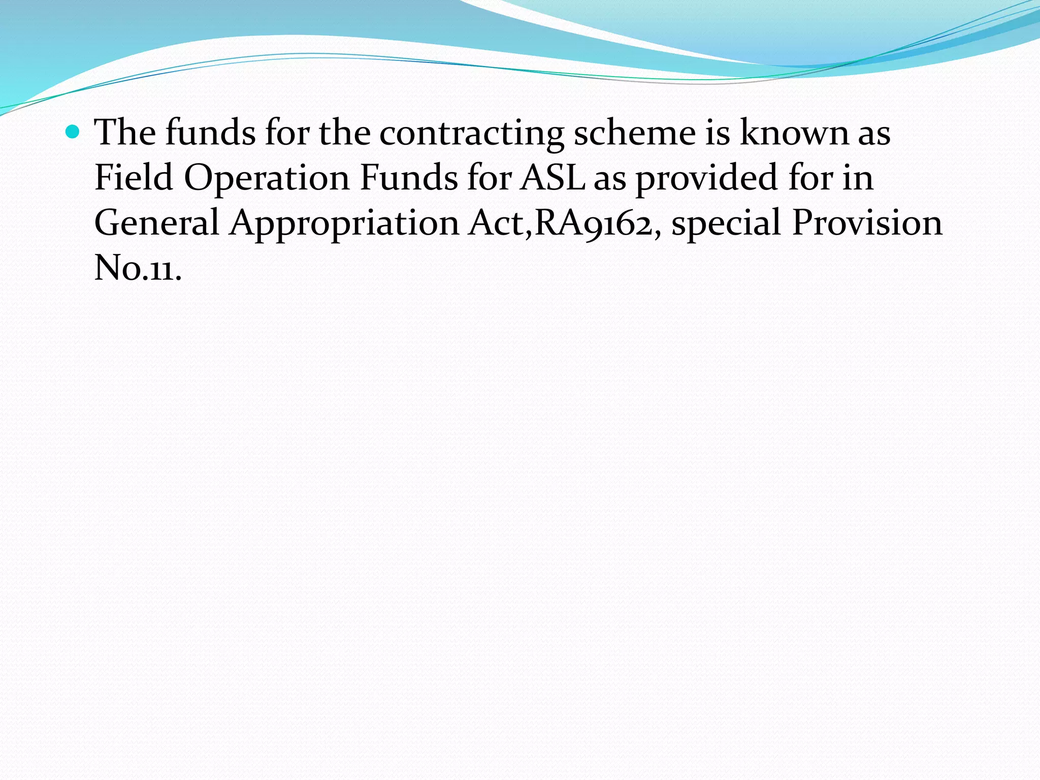  The funds for the contracting scheme is known as 
Field Operation Funds for ASL as provided for in 
General Appropriation Act,RA9162, special Provision 
No.11. 
 
