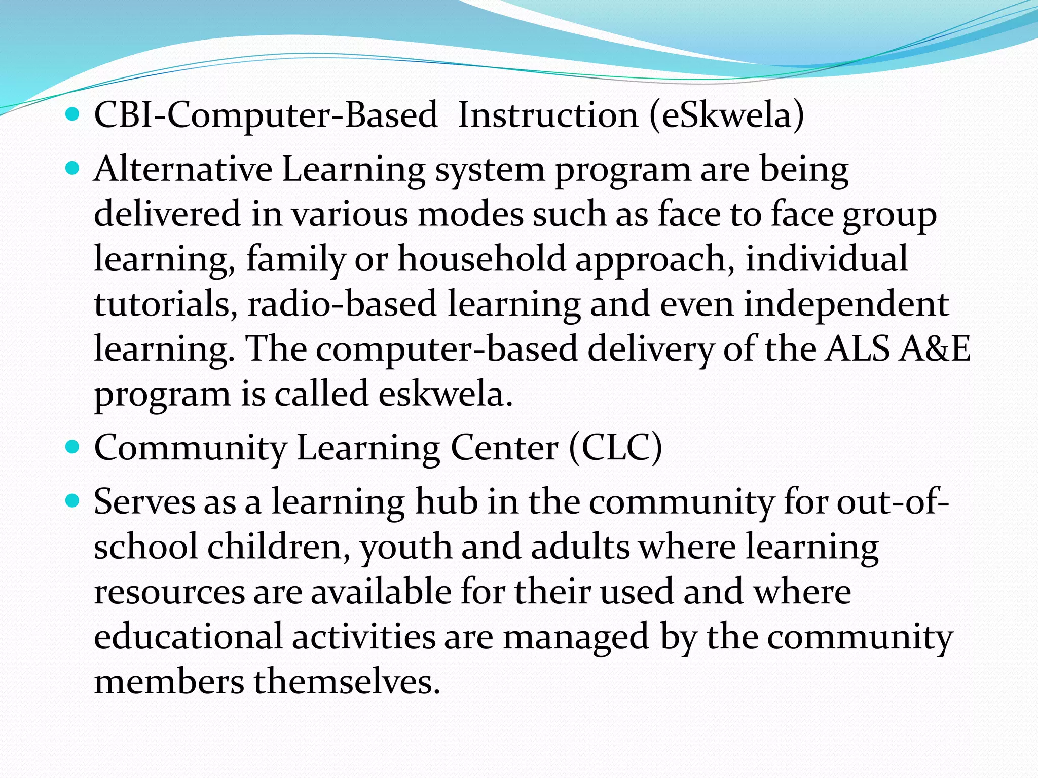  CBI-Computer-Based Instruction (eSkwela) 
 Alternative Learning system program are being 
delivered in various modes such as face to face group 
learning, family or household approach, individual 
tutorials, radio-based learning and even independent 
learning. The computer-based delivery of the ALS A&E 
program is called eskwela. 
 Community Learning Center (CLC) 
 Serves as a learning hub in the community for out-of-school 
children, youth and adults where learning 
resources are available for their used and where 
educational activities are managed by the community 
members themselves. 
 