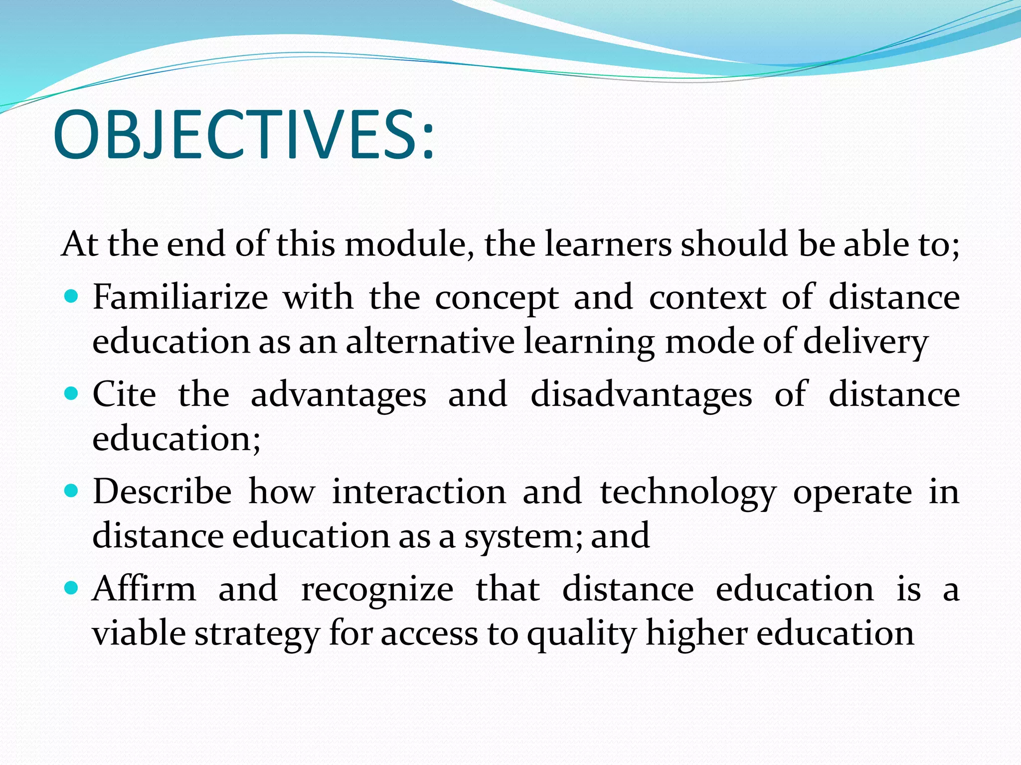 OBJECTIVES: 
At the end of this module, the learners should be able to; 
 Familiarize with the concept and context of distance 
education as an alternative learning mode of delivery 
 Cite the advantages and disadvantages of distance 
education; 
 Describe how interaction and technology operate in 
distance education as a system; and 
 Affirm and recognize that distance education is a 
viable strategy for access to quality higher education 
 