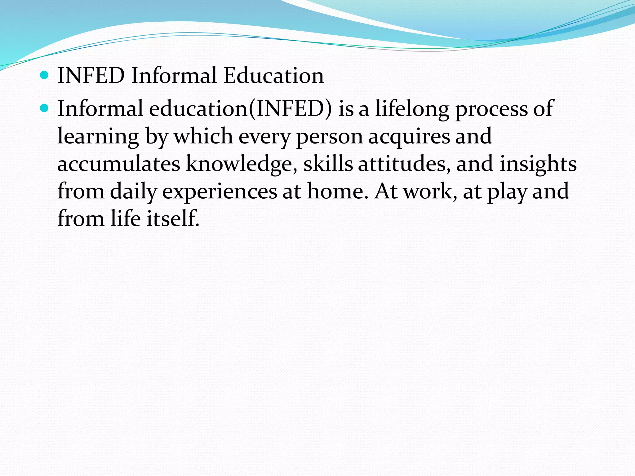  INFED Informal Education 
 Informal education(INFED) is a lifelong process of 
learning by which every person acquires and 
accumulates knowledge, skills attitudes, and insights 
from daily experiences at home. At work, at play and 
from life itself. 
 