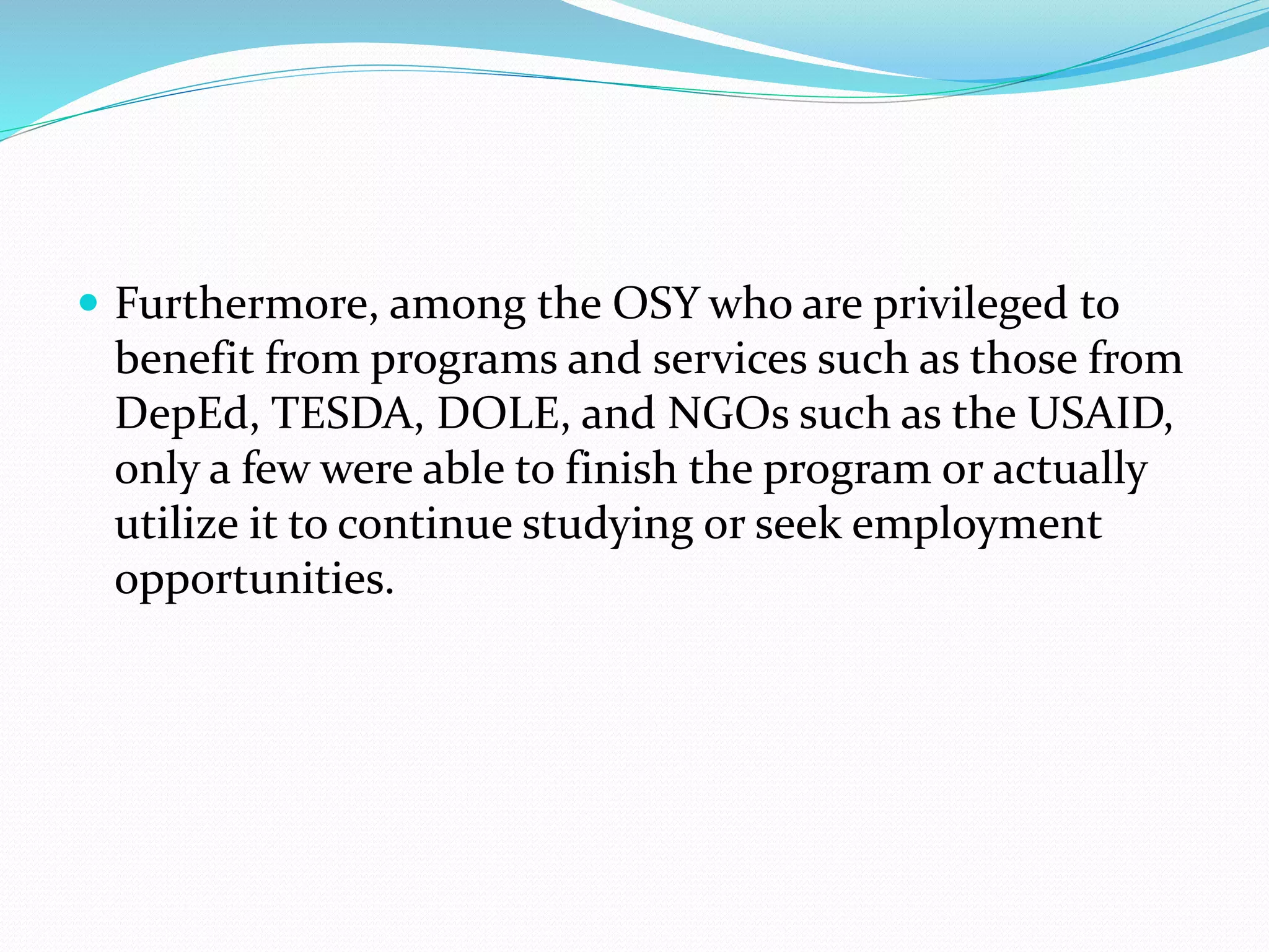  Furthermore, among the OSY who are privileged to 
benefit from programs and services such as those from 
DepEd, TESDA, DOLE, and NGOs such as the USAID, 
only a few were able to finish the program or actually 
utilize it to continue studying or seek employment 
opportunities. 
 