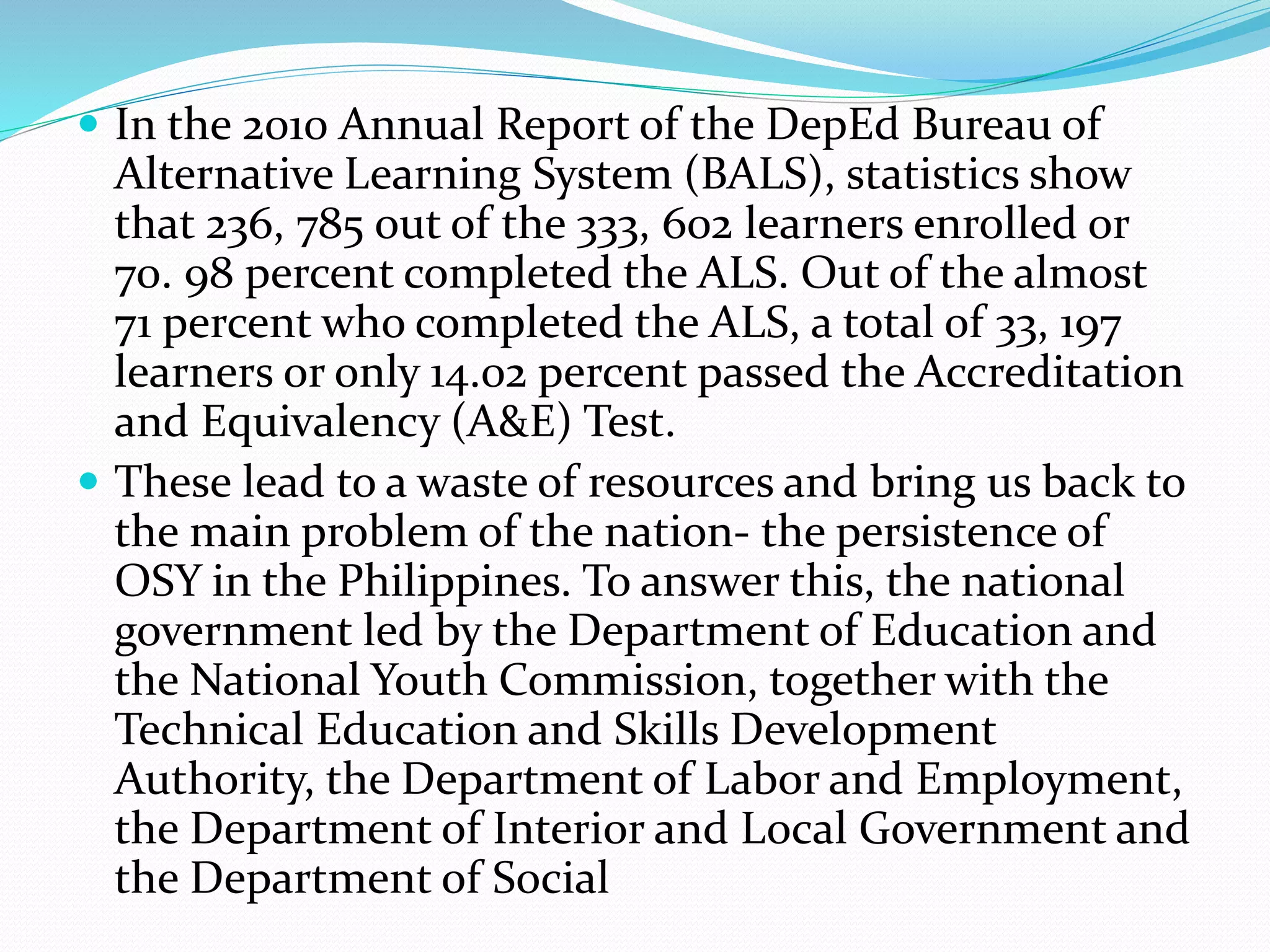  In the 2010 Annual Report of the DepEd Bureau of 
Alternative Learning System (BALS), statistics show 
that 236, 785 out of the 333, 602 learners enrolled or 
70. 98 percent completed the ALS. Out of the almost 
71 percent who completed the ALS, a total of 33, 197 
learners or only 14.02 percent passed the Accreditation 
and Equivalency (A&E) Test. 
 These lead to a waste of resources and bring us back to 
the main problem of the nation- the persistence of 
OSY in the Philippines. To answer this, the national 
government led by the Department of Education and 
the National Youth Commission, together with the 
Technical Education and Skills Development 
Authority, the Department of Labor and Employment, 
the Department of Interior and Local Government and 
the Department of Social 
 