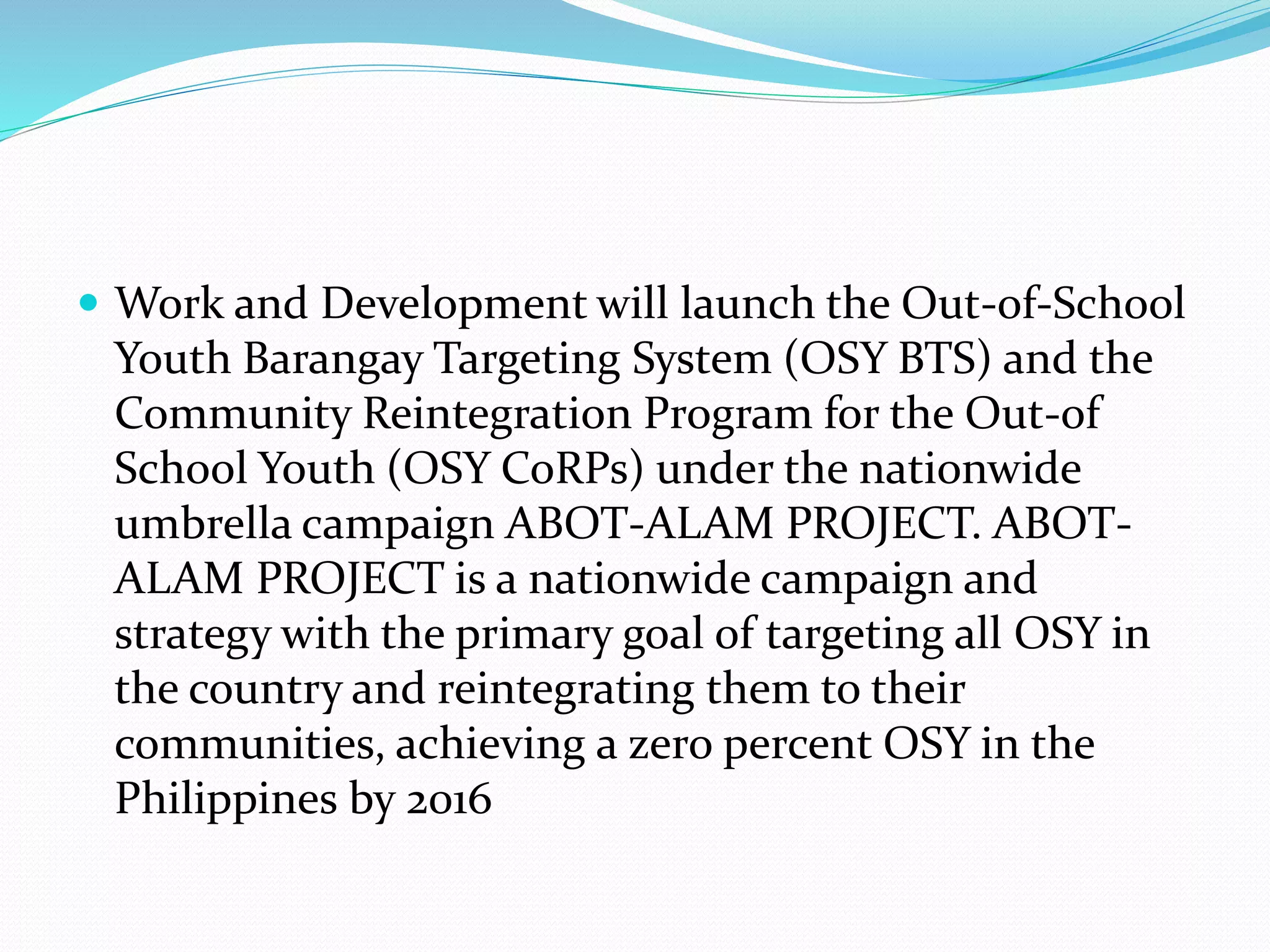  Work and Development will launch the Out-of-School 
Youth Barangay Targeting System (OSY BTS) and the 
Community Reintegration Program for the Out-of 
School Youth (OSY CoRPs) under the nationwide 
umbrella campaign ABOT-ALAM PROJECT. ABOT-ALAM 
PROJECT is a nationwide campaign and 
strategy with the primary goal of targeting all OSY in 
the country and reintegrating them to their 
communities, achieving a zero percent OSY in the 
Philippines by 2016 
 