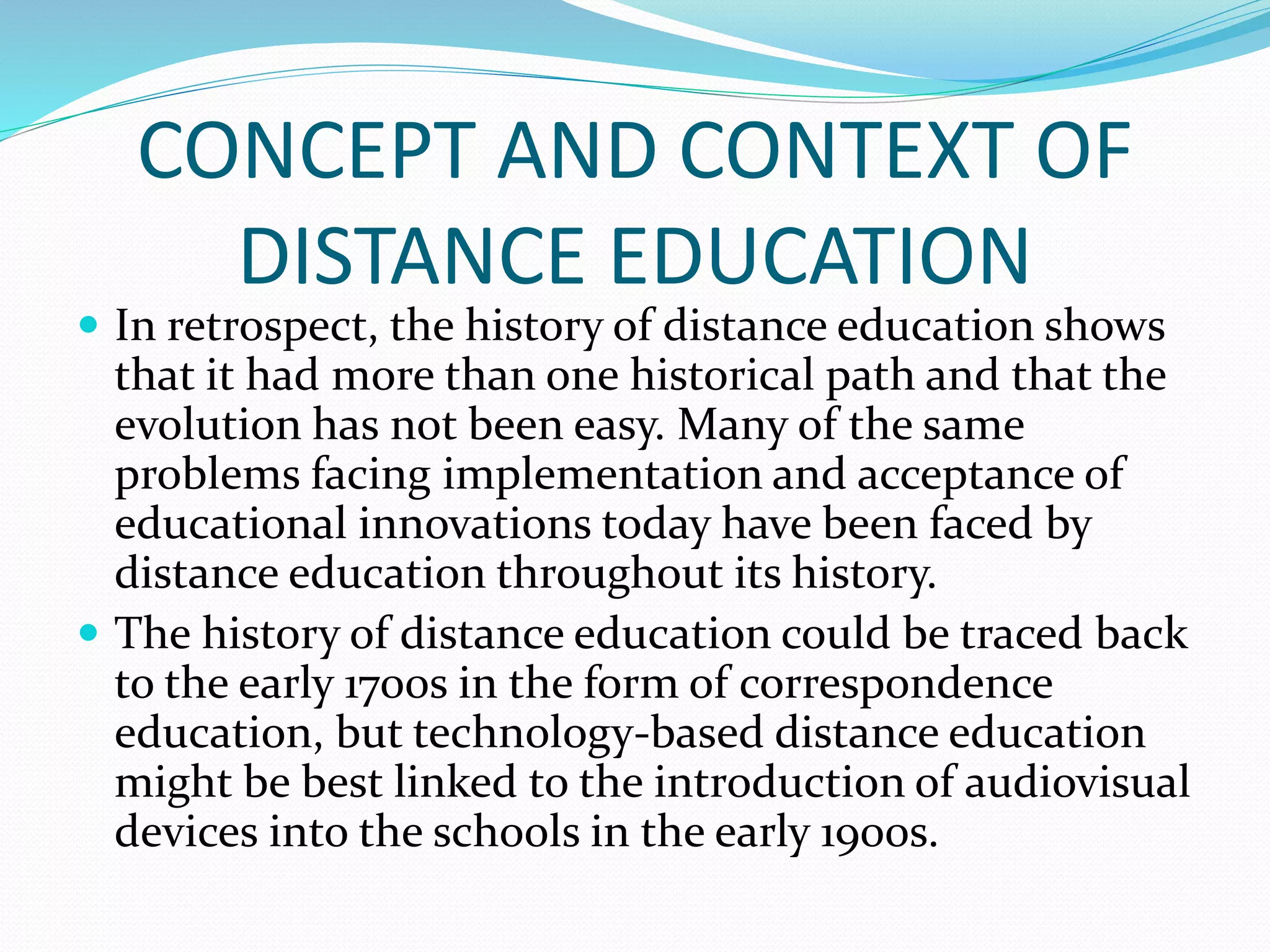 CONCEPT AND CONTEXT OF 
DISTANCE EDUCATION 
 In retrospect, the history of distance education shows 
that it had more than one historical path and that the 
evolution has not been easy. Many of the same 
problems facing implementation and acceptance of 
educational innovations today have been faced by 
distance education throughout its history. 
 The history of distance education could be traced back 
to the early 1700s in the form of correspondence 
education, but technology-based distance education 
might be best linked to the introduction of audiovisual 
devices into the schools in the early 1900s. 
 