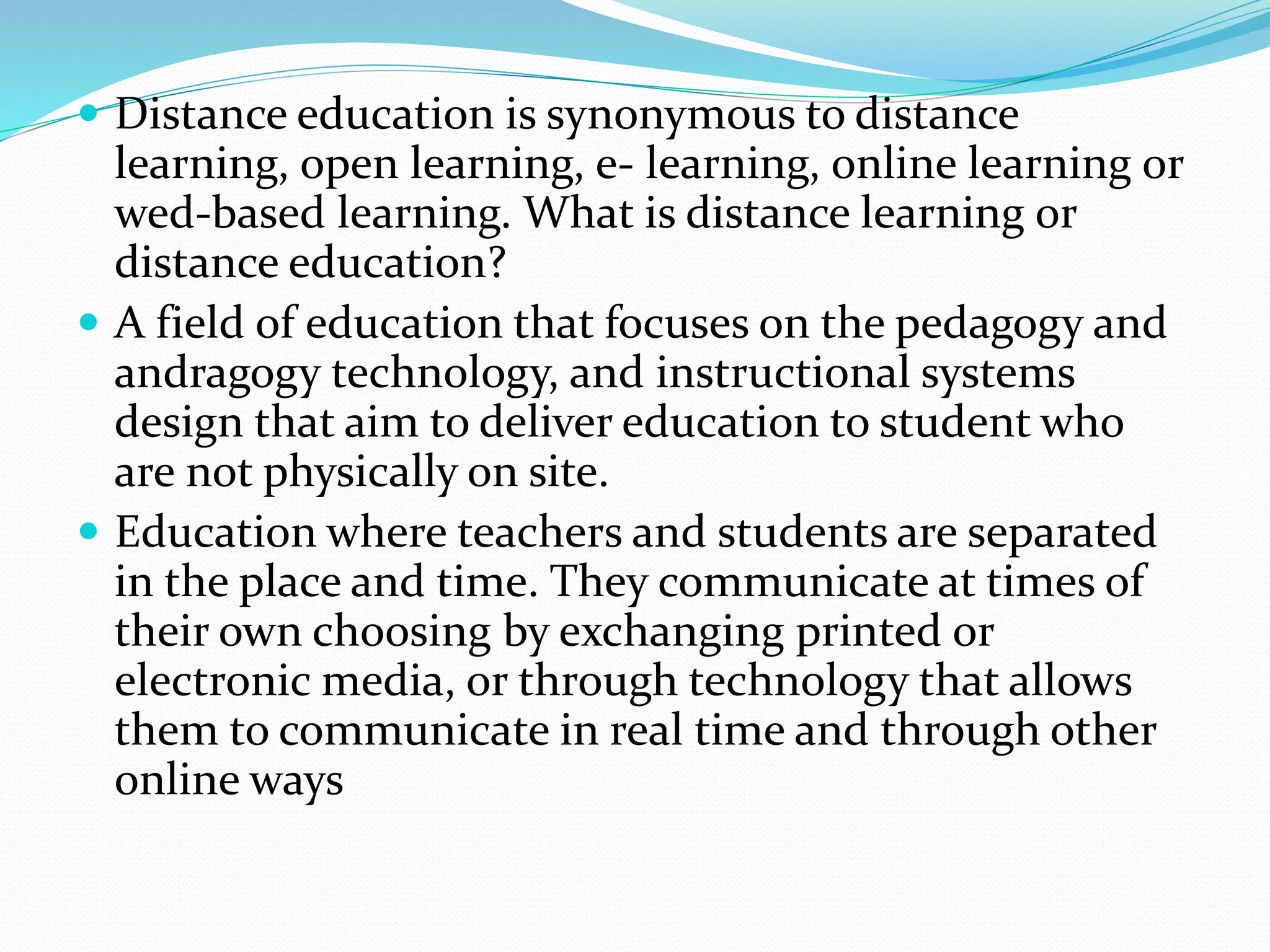  Distance education is synonymous to distance 
learning, open learning, e- learning, online learning or 
wed-based learning. What is distance learning or 
distance education? 
 A field of education that focuses on the pedagogy and 
andragogy technology, and instructional systems 
design that aim to deliver education to student who 
are not physically on site. 
 Education where teachers and students are separated 
in the place and time. They communicate at times of 
their own choosing by exchanging printed or 
electronic media, or through technology that allows 
them to communicate in real time and through other 
online ways 
 