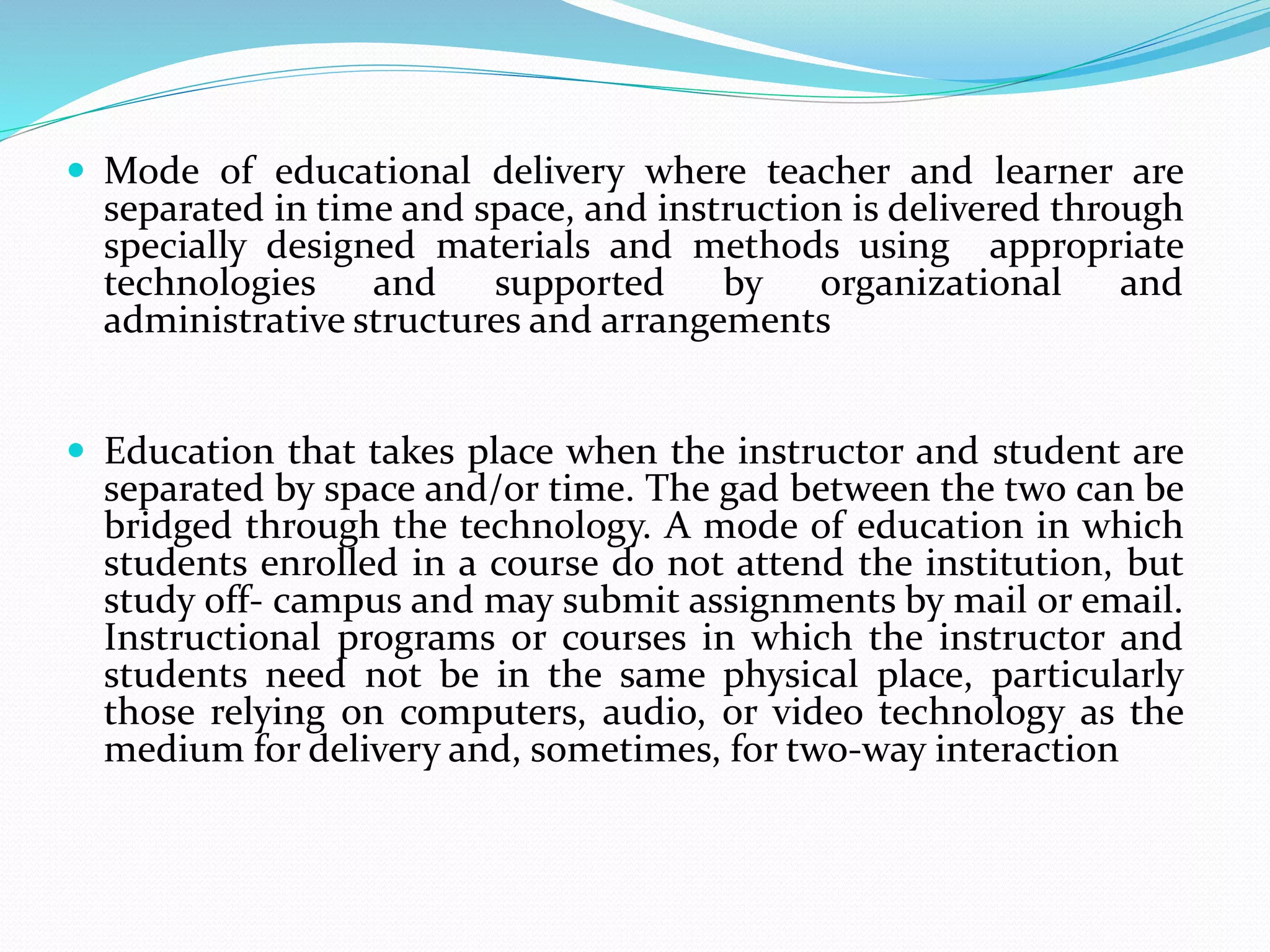  Mode of educational delivery where teacher and learner are 
separated in time and space, and instruction is delivered through 
specially designed materials and methods using appropriate 
technologies and supported by organizational and 
administrative structures and arrangements 
 Education that takes place when the instructor and student are 
separated by space and/or time. The gad between the two can be 
bridged through the technology. A mode of education in which 
students enrolled in a course do not attend the institution, but 
study off- campus and may submit assignments by mail or email. 
Instructional programs or courses in which the instructor and 
students need not be in the same physical place, particularly 
those relying on computers, audio, or video technology as the 
medium for delivery and, sometimes, for two-way interaction 
 