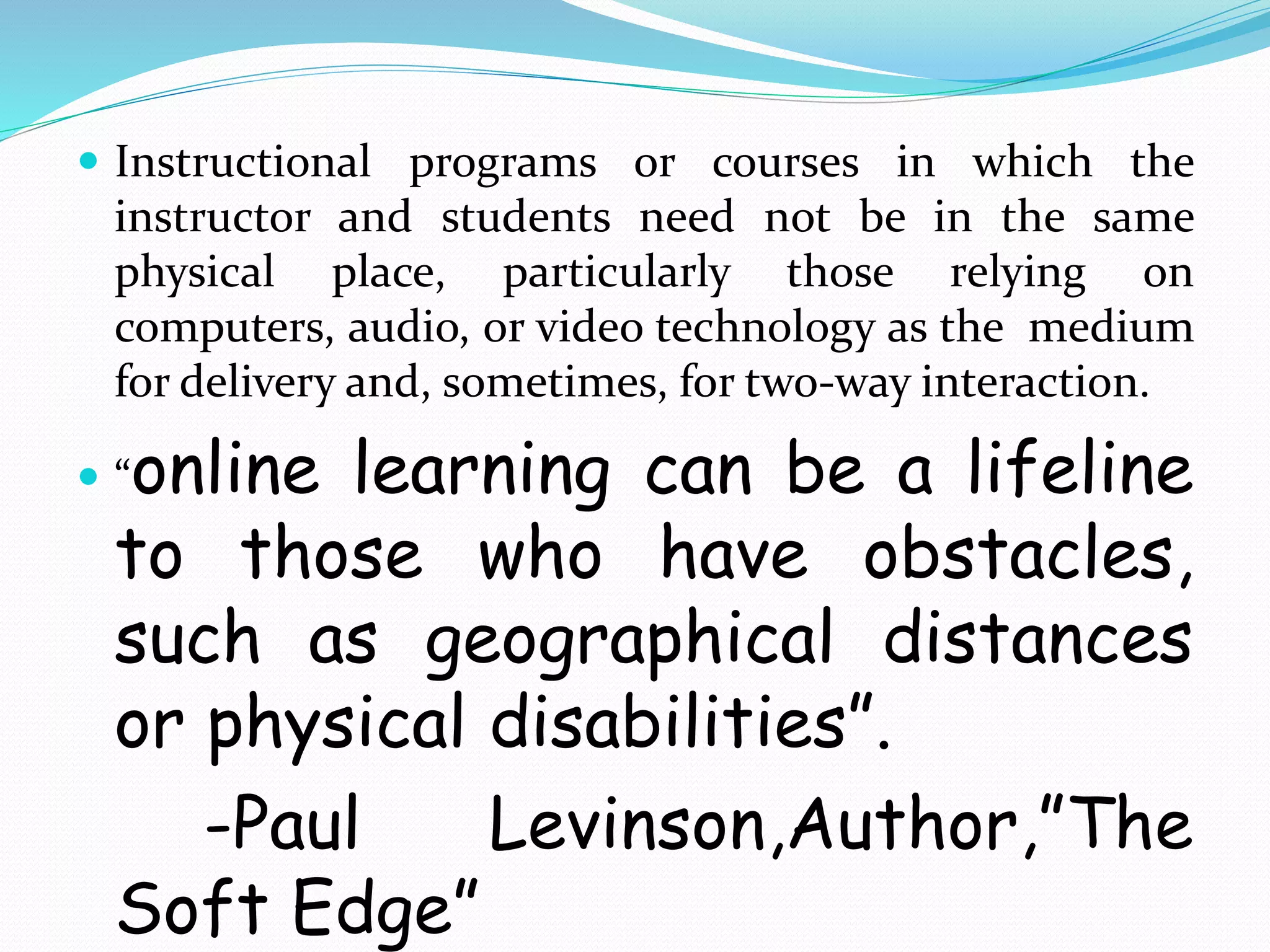  Instructional programs or courses in which the 
instructor and students need not be in the same 
physical place, particularly those relying on 
computers, audio, or video technology as the medium 
for delivery and, sometimes, for two-way interaction. 
 “online learning can be a lifeline 
to those who have obstacles, 
such as geographical distances 
or physical disabilities”. 
-Paul Levinson,Author,”The 
Soft Edge” 
 