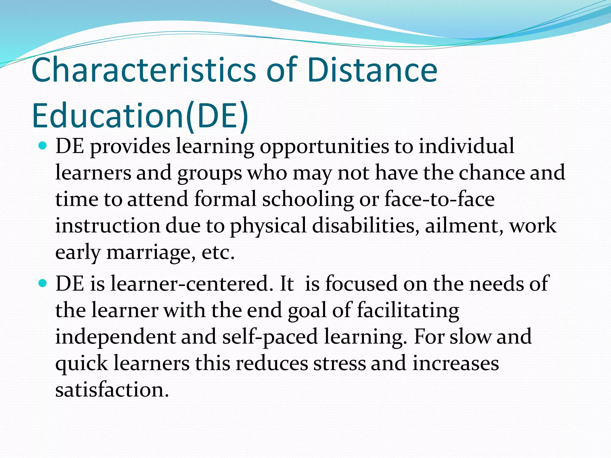 Characteristics of Distance 
Education(DE) 
 DE provides learning opportunities to individual 
learners and groups who may not have the chance and 
time to attend formal schooling or face-to-face 
instruction due to physical disabilities, ailment, work 
early marriage, etc. 
 DE is learner-centered. It is focused on the needs of 
the learner with the end goal of facilitating 
independent and self-paced learning. For slow and 
quick learners this reduces stress and increases 
satisfaction. 
 
