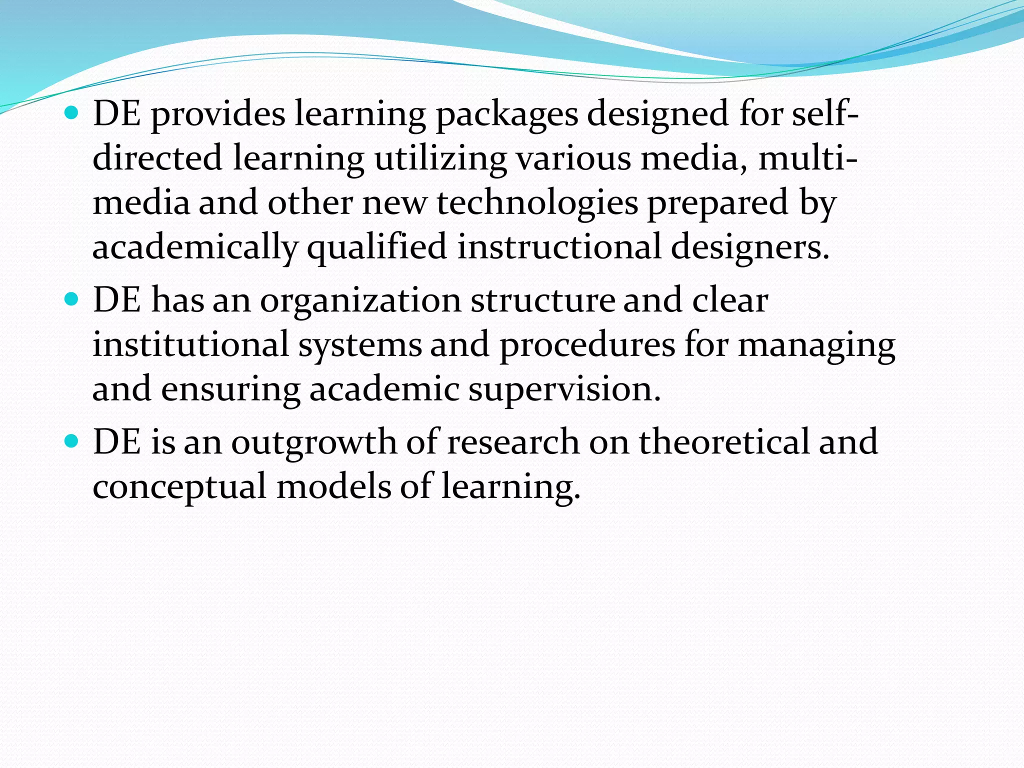  DE provides learning packages designed for self-directed 
learning utilizing various media, multi-media 
and other new technologies prepared by 
academically qualified instructional designers. 
 DE has an organization structure and clear 
institutional systems and procedures for managing 
and ensuring academic supervision. 
 DE is an outgrowth of research on theoretical and 
conceptual models of learning. 
 