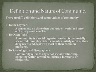 There are diff. definitions and connotations of community:To the Layman:A community is a place where one resides,  works, and carry 	on his daily routines of life.To Olsen (1986)		A community is a social organization that is territorially 	socialized through which its member 	satisfy most of their 	daily needs and deal with most of their common 	problems. To S0ociologist and Geographers		Community refers to any set of social relationship 	operating within certain boundaries, locations, or 	territories.	Definition and Nature of Community