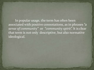  		In popular usage, the term has often been associated with positive connotations, as in phrases “a sense of community”  or  “community spirit”. It is clear that term is not only  descriptive, but also normative ideological. 