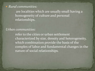 “Community spirit” Or “Community feeling”			Although the Philippines at present is characterized by a trend towards urbanization, it still a nation predominantly composed of barrios an barangays. A common way of classifying Philippines communities is a rural-urban dichotomy. The German Sociologist, Ferdinand Toennies, relates the rural communities to familistic and traditional  gemeinschaft and the  urban communities to the contractual and business like gesselhaft.The Nature of the Rural and Urban Community