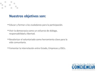 Nuestros objetivos son: Educar y formar a los ciudadanos para la participación. Vivir la democracia como un esfuerzo de diálogo, responsabilidad y libertad. Revalorizar el voluntariado como herramienta clave para la  vida comunitaria. Fomentar la interrelación entre Estado, Empresas y OSCs.  