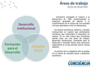 Áreas de desarrollo Áreas de trabajo  Conciencia acompañó el retorno a la Democracia en 1983 comprendiendo la imperiosa necesidad de aportar a la transformación de la cultura de una sociedad civil que aprendiera a vivir en democracia.  Los hechos económicos, políticos y sociales transcurridos en nuestro país promovieron iniciativas que trascienden la educación en valores. Es en este marco que Conciencia decide crear sus tres áreas de trabajo: Desarrollo Institucional, Formación para el Desarrollo e Inclusión Social. Esta estructura organizativa es la que permite asumir nuevos desafíos.  La práctica de la ciudadanía sólo es posible en un marco de inclusión social y desarrollo económico.  
