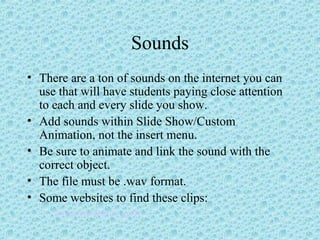 Sounds
• There are a ton of sounds on the internet you can
use that will have students paying close attention
to each and every slide you show.
• Add sounds within Slide Show/Custom
Animation, not the insert menu.
• Be sure to animate and link the sound with the
correct object.
• The file must be .wav format.
• Some websites to find these clips:
– www.wavplace.com
 