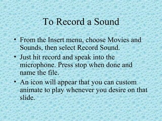 To Record a Sound
• From the Insert menu, choose Movies and
Sounds, then select Record Sound.
• Just hit record and speak into the
microphone. Press stop when done and
name the file.
• An icon will appear that you can custom
animate to play whenever you desire on that
slide.
 
