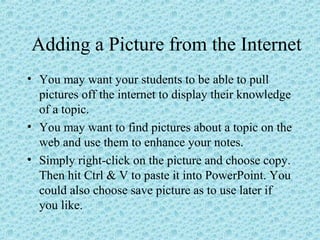 Adding a Picture from the Internet
• You may want your students to be able to pull
pictures off the internet to display their knowledge
of a topic.
• You may want to find pictures about a topic on the
web and use them to enhance your notes.
• Simply right-click on the picture and choose copy.
Then hit Ctrl & V to paste it into PowerPoint. You
could also choose save picture as to use later if
you like.
 