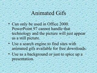 Animated Gifs
• Can only be used in Office 2000.
PowerPoint 97 cannot handle that
technology and the picture will just appear
as a still picture.
• Use a search engine to find sites with
animated gifs available for free downloads.
• Use as a background or just to spice up a
presentation.
 