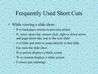 Frequently Used Short Cuts
• While viewing a slide show:
– P or backspace returns to previous action.
– N, enter, space bar, mouse click, right or down arrow,
and page down take you to the next slide
– # of slide and enter to jump directly to that slide.
– Esc ends the slide show
– B or period displays a black screen
– W or comma displays a white screen
– E erases pen markings
 