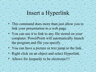 Insert a Hyperlink
• This command does more than just allow you to
link your presentation to a web page.
• You can use it to link to any file stored on your
computer. PowerPoint will automatically launch
the program and file you specify.
• You can have a picture or text jump to the link.
• Right click on an object and select Hyperlink.
• Allows for Jeopardy to be electronic!!!
 