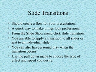 Slide Transitions
• Should create a flow for your presentation.
• A quick way to make things look professional.
• From the Slide Show menu click slide transition.
• You are able to apply a transition to all slides or
just to an individual slide.
• You can also have a sound play when the
transition occurs.
• Use the pull down menu to choose the type of
effect and speed you desire.
 