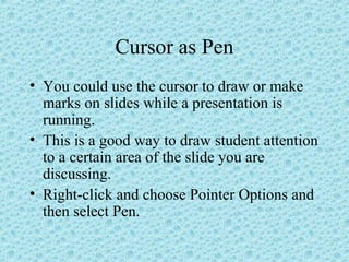 Cursor as Pen
• You could use the cursor to draw or make
marks on slides while a presentation is
running.
• This is a good way to draw student attention
to a certain area of the slide you are
discussing.
• Right-click and choose Pointer Options and
then select Pen.
 