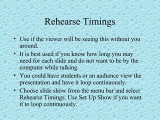 Rehearse Timings
• Use if the viewer will be seeing this without you
around.
• It is best used if you know how long you may
need for each slide and do not want to be by the
computer while talking.
• You could have students or an audience view the
presentation and have it loop continuously.
• Choose slide show from the menu bar and select
Rehearse Timings. Use Set Up Show if you want
it to loop continuously.
 