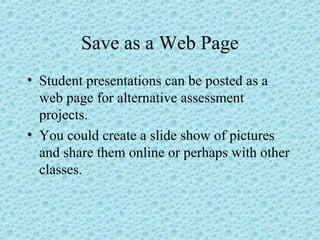 Save as a Web Page
• Student presentations can be posted as a
web page for alternative assessment
projects.
• You could create a slide show of pictures
and share them online or perhaps with other
classes.
 