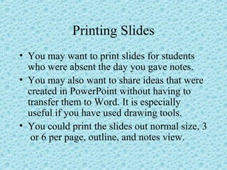 Printing Slides
• You may want to print slides for students
who were absent the day you gave notes.
• You may also want to share ideas that were
created in PowerPoint without having to
transfer them to Word. It is especially
useful if you have used drawing tools.
• You could print the slides out normal size, 3
or 6 per page, outline, and notes view.
 