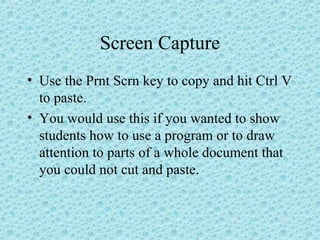Screen Capture
• Use the Prnt Scrn key to copy and hit Ctrl V
to paste.
• You would use this if you wanted to show
students how to use a program or to draw
attention to parts of a whole document that
you could not cut and paste.
 