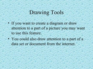 Drawing Tools
• If you want to create a diagram or draw
attention to a part of a picture you may want
to use this feature.
• You could also draw attention to a part of a
data set or document from the internet.
 