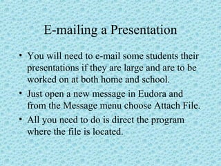E-mailing a Presentation
• You will need to e-mail some students their
presentations if they are large and are to be
worked on at both home and school.
• Just open a new message in Eudora and
from the Message menu choose Attach File.
• All you need to do is direct the program
where the file is located.
 