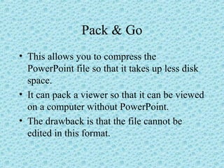Pack & Go
• This allows you to compress the
PowerPoint file so that it takes up less disk
space.
• It can pack a viewer so that it can be viewed
on a computer without PowerPoint.
• The drawback is that the file cannot be
edited in this format.
 