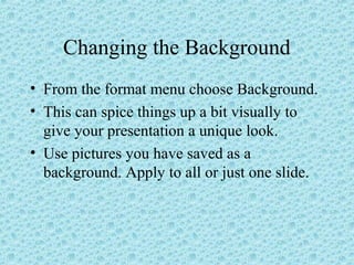 Changing the Background
• From the format menu choose Background.
• This can spice things up a bit visually to
give your presentation a unique look.
• Use pictures you have saved as a
background. Apply to all or just one slide.
 
