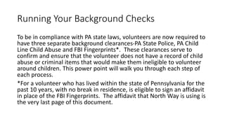 Running Your Background Checks
To be in compliance with PA state laws, volunteers are now required to
have three separate background clearances-PA State Police, PA Child
Line Child Abuse and FBI Fingerprints*. These clearances serve to
confirm and ensure that the volunteer does not have a record of child
abuse or criminal items that would make them ineligible to volunteer
around children. This power point will walk you through each step of
each process.
*For a volunteer who has lived within the state of Pennsylvania for the
past 10 years, with no break in residence, is eligible to sign an affidavit
in place of the FBI Fingerprints. The affidavit that North Way is using is
the very last page of this document.
 