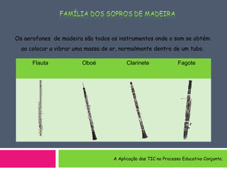 Os aerofones de madeira são todos os instrumentos onde o som se obtém
ao colocar a vibrar uma massa de ar, normalmente dentro de um tubo.
Flauta Oboé Clarinete Fagote
A Aplicação das TIC no Processo Educativo Conjunto.
 