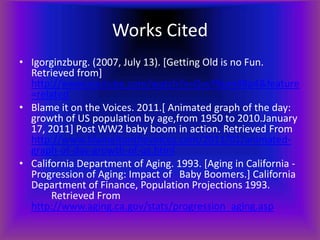 Works Cited
• Igorginzburg. (2007, July 13). [Getting Old is no Fun.
  Retrieved from]
  http://www.youtube.com/watch?v=GvyY6um48p4&feature
  =related
• Blame it on the Voices. 2011.[ Animated graph of the day:
  growth of US population by age,from 1950 to 2010.January
  17, 2011] Post WW2 baby boom in action. Retrieved From
  http://www.blameitonthevoices.com/2011/01/animated-
  graph-of-day-growth-of-us.html
• California Department of Aging. 1993. [Aging in California -
  Progression of Aging: Impact of Baby Boomers.] California
  Department of Finance, Population Projections 1993.
       Retrieved From
  http://www.aging.ca.gov/stats/progression_aging.asp
 