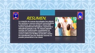 C
RESUMEN.
La creación de nuevas tecnologías has abierto
los caminos a nuevos entornoscomunicativos
y expresivos, que nos ayudan a desarrollar
nuevas experiencias formativas,expresivas y
educativas gracias a las TIC hemos logrado
cambiar las tradicionales modalidadesde
enseñanza presencial y a distancia por los
cursos onlineque facilitanel estudioa todos
los estudiantesque por distintasrazones no
pueden presentarse a las clases
.
 