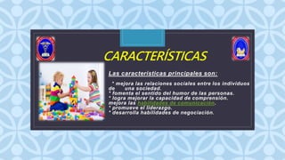 C
CARACTERÍSTICAS
Las características principales son:
* mejora las relaciones sociales entre los individuos
de una sociedad.
* fomenta el sentido del humor de las personas.
* logra mejorar la capacidad de comprensión.
mejora las habilidades de comunicación.
* promueve el liderazgo.
* desarrolla habilidades de negociación.
 