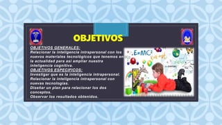 C
OBJETIVOS
OBJETIVOS GENERALES:
Relacionar la inteligencia intrapersonal con los
nuevos materiales tecnológicos que tenemos en
la actualidad para asi ampliar nuestra
inteligencia cognitiva.
OBJETIVOS ESPECIFICOS:
Investigar que es la inteligencia intrapersonal.
Relacionar la inteligencia intrapersonal con
nuevas tecnologías.
Diseñar un plan para relacionar los dos
conceptos.
Observar los resultados obtenidos.
 