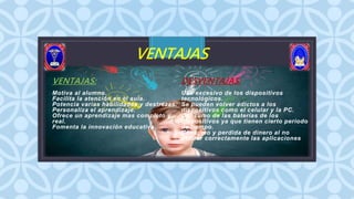 C
VENTAJAS
VENTAJAS:
Motiva al alumno.
Facilita la atención en el aula.
Potencia varias habilidades y destrezas.
Personaliza el aprendizaje.
Ofrece un aprendizaje mas completo y
real.
Fomenta la innovación educativa.
DESVENTAJAS:
Uso excesivo de los dispositivos
tecnológicos.
Se pueden volver adictos a los
dispositivos como el celular y la PC.
Consumo de las baterías de los
dispositivos ya que tienen cierto periodo
de tiempo.
Consumo y perdida de dinero al no
utilizar correctamente las aplicaciones
 