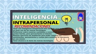 C
RECOMENDACIONES
Tener una inteligencia intrapersonal bien definida para poder dar
un buen uso de las nuevas tecnologías.
Reflexionar sobre nuestras cualidades y conociendo nuestros
puntos fuertes, para aprovecharlos al máximo.
Realizar ejercicios de meditación para poder relajarse tus
sentimientos, pensamientos y cuerpo para aumentar la conciencia
en uno mismo.
Tener alcance a la mano las nuevas tecnologías
 