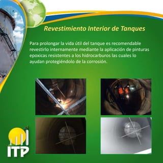 Revestimiento Interior de Tanques
Para prolongar la vida útil del tanque es recomendable
revestirlo internamente mediante la aplicación de pinturas
epoxicas resistentes a los hidrocarburos las cuales lo
ayudan protegiéndolo de la corrosión.
 
