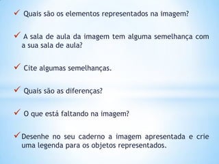  Quais são os elementos representados na imagem?

 A sala de aula da imagem tem alguma semelhança com
    a sua sala de aula?


   Cite algumas semelhanças.


   Quais são as diferenças?


   O que está faltando na imagem?


 Desenhe   no seu caderno a imagem apresentada e crie
    uma legenda para os objetos representados.
 