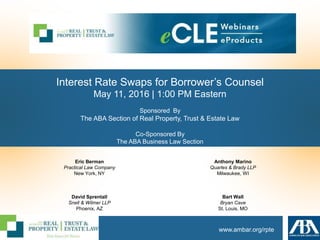 www.ambar.org/rpte
Interest Rate Swaps for Borrower’s Counsel
May 11, 2016 | 1:00 PM Eastern
Sponsored By
The ABA Section of Real Property, Trust & Estate Law
Co-Sponsored By
The ABA Business Law Section
Eric Berman
Practical Law Company
New York, NY
David Sprentall
Snell & Wilmer LLP
Phoenix, AZ
Anthony Marino
Quarles & Brady LLP
Milwaukee, WI
Bart Wall
Bryan Cave
St. Louis, MO
 