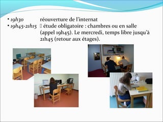 • 19h30 réouverture de l’internat
• 19h45-21h15  étude obligatoire : chambres ou en salle
(appel 19h45). Le mercredi, temps libre jusqu’à
21h45 (retour aux étages).
 