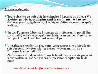 Absences de nuit :
Toute absence de nuit doit être signalée à l’avance au bureau Vie 
Scolaire, par écrit, et au plus tard le matin même à 10h30. Il 
doit être précisé, également, si le départ s’effectue avant ou après 
le dîner.
En cas d’urgence (absence imprévue de professeur, impossibilité 
ponctuelle) et à titre exceptionnel le signalement de l’absence  se 
fera par fax, mail  au plus tard avant 17h30. 
 
Une absence hebdomadaire, pour l’année, peut être accordée un 
soir par semaine (exemple: les élèves ne dormant jamais à 
l’internat le mercredi soir). 
Attention, en cas de modification, la famille est tenue de prévenir 
la vie scolaire à l’avance (en cas de présence exceptionnelle de 
nuit).
mail (internat.lef@ac-orleans-tours.fr)
 