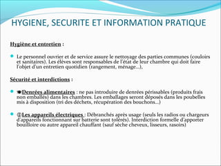 HYGIENE, SECURITE ET INFORMATION PRATIQUE
Hygiène et entretien :
 Le personnel ouvrier et de service assure le nettoyage des parties communes (couloirs 
et sanitaires). Les élèves sont responsables de l’état de leur chambre qui doit faire 
l’objet d’un entretien quotidien (rangement, ménage…), 
Sécurité et interdictions :
 Denrées alimentaires : ne pas introduire de denrées périssables (produits frais 
non emballés) dans les chambres. Les emballages seront déposés dans les poubelles 
mis à disposition (tri des déchets, récupération des bouchons…)
 
 Les appareils électriques : Débranchés après usage (seuls les radios ou chargeurs 
d’appareils fonctionnant sur batterie sont tolérés). Interdiction formelle d’apporter 
bouilloire ou autre appareil chauffant (sauf sèche cheveux, lisseurs, rasoirs)
 
 