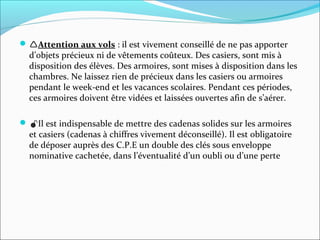 Attention aux vols : il est vivement conseillé de ne pas apporter 
d’objets précieux ni de vêtements coûteux. Des casiers, sont mis à 
disposition des élèves. Des armoires, sont mises à disposition dans les 
chambres. Ne laissez rien de précieux dans les casiers ou armoires 
pendant le week-end et les vacances scolaires. Pendant ces périodes, 
ces armoires doivent être vidées et laissées ouvertes afin de s’aérer.
Il est indispensable de mettre des cadenas solides sur les armoires 
et casiers (cadenas à chiffres vivement déconseillé). Il est obligatoire 
de déposer auprès des C.P.E un double des clés sous enveloppe 
nominative cachetée, dans l’éventualité d’un oubli ou d’une perte 
 