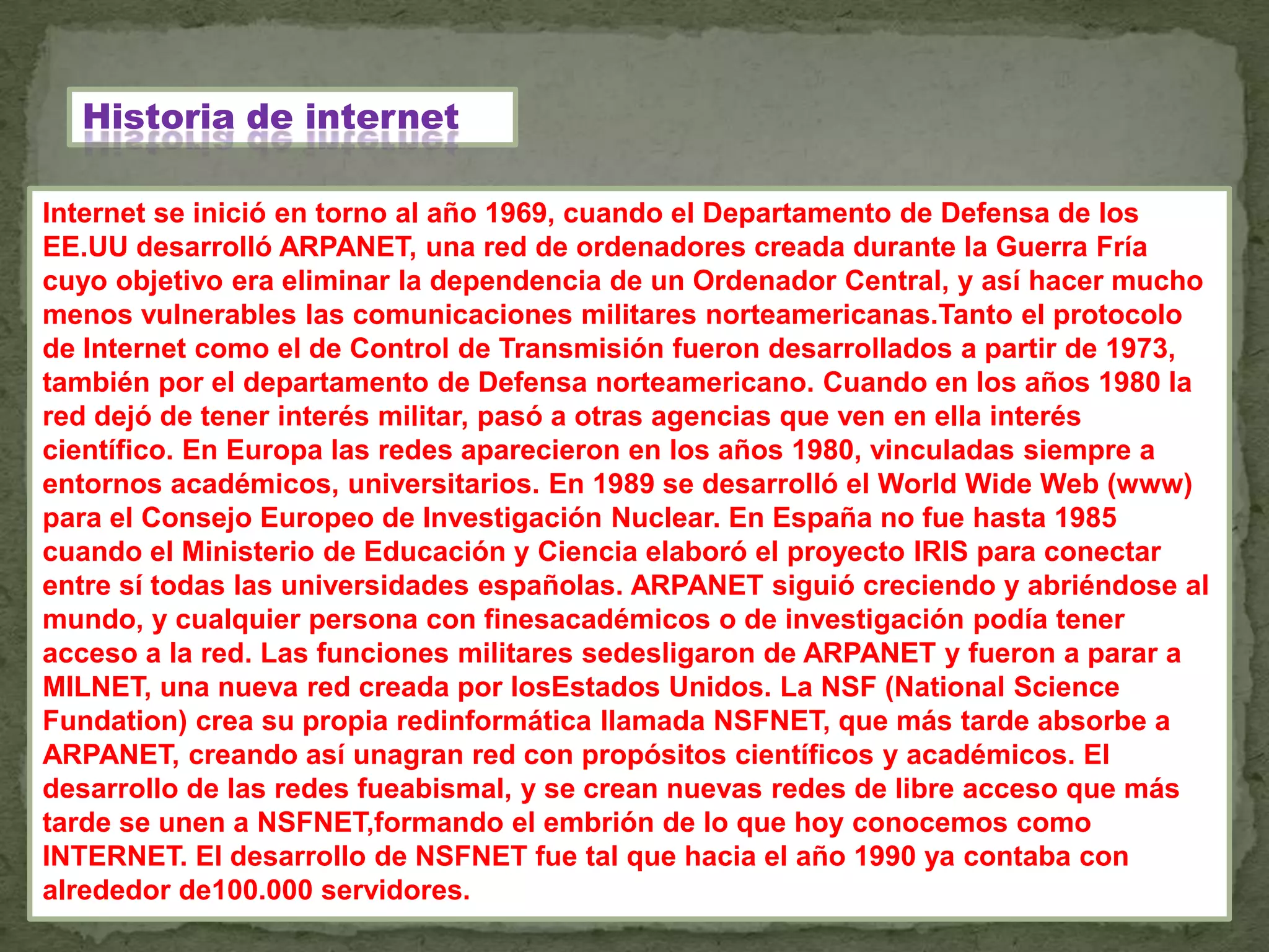 Historia de internet

Internet se inició en torno al año 1969, cuando el Departamento de Defensa de los
EE.UU desarrolló ARPANET, una red de ordenadores creada durante la Guerra Fría
cuyo objetivo era eliminar la dependencia de un Ordenador Central, y así hacer mucho
menos vulnerables las comunicaciones militares norteamericanas.Tanto el protocolo
de Internet como el de Control de Transmisión fueron desarrollados a partir de 1973,
también por el departamento de Defensa norteamericano. Cuando en los años 1980 la
red dejó de tener interés militar, pasó a otras agencias que ven en ella interés
científico. En Europa las redes aparecieron en los años 1980, vinculadas siempre a
entornos académicos, universitarios. En 1989 se desarrolló el World Wide Web (www)
para el Consejo Europeo de Investigación Nuclear. En España no fue hasta 1985
cuando el Ministerio de Educación y Ciencia elaboró el proyecto IRIS para conectar
entre sí todas las universidades españolas. ARPANET siguió creciendo y abriéndose al
mundo, y cualquier persona con finesacadémicos o de investigación podía tener
acceso a la red. Las funciones militares sedesligaron de ARPANET y fueron a parar a
MILNET, una nueva red creada por losEstados Unidos. La NSF (National Science
Fundation) crea su propia redinformática llamada NSFNET, que más tarde absorbe a
ARPANET, creando así unagran red con propósitos científicos y académicos. El
desarrollo de las redes fueabismal, y se crean nuevas redes de libre acceso que más
tarde se unen a NSFNET,formando el embrión de lo que hoy conocemos como
INTERNET. El desarrollo de NSFNET fue tal que hacia el año 1990 ya contaba con
alrededor de100.000 servidores.
 